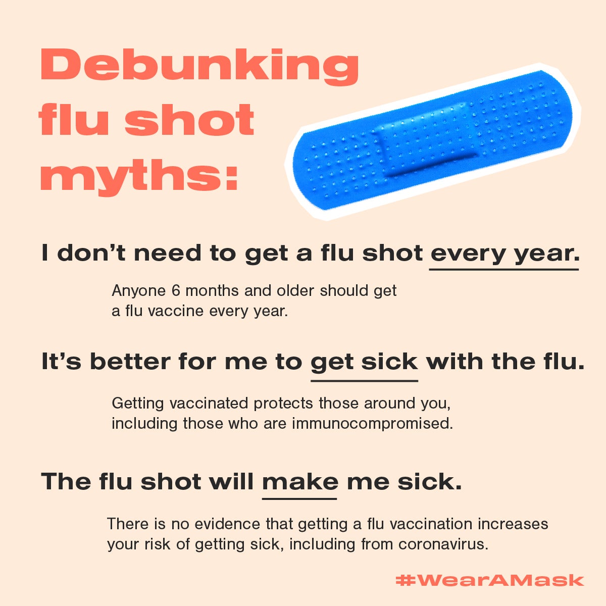 Debunking flu shot myths: I don't need to get a flu shot every year. Anyone 6 months and older should get a fly vaccine every year. It's better for me to get sick with the flu. Getitng vaccinated protects those around you, including those who are immunocompromised. The flu shot will make me sick. There is no evidence that getting a flu vaccination increases your risk of getting sick, including from coronavirus. #WearAMask