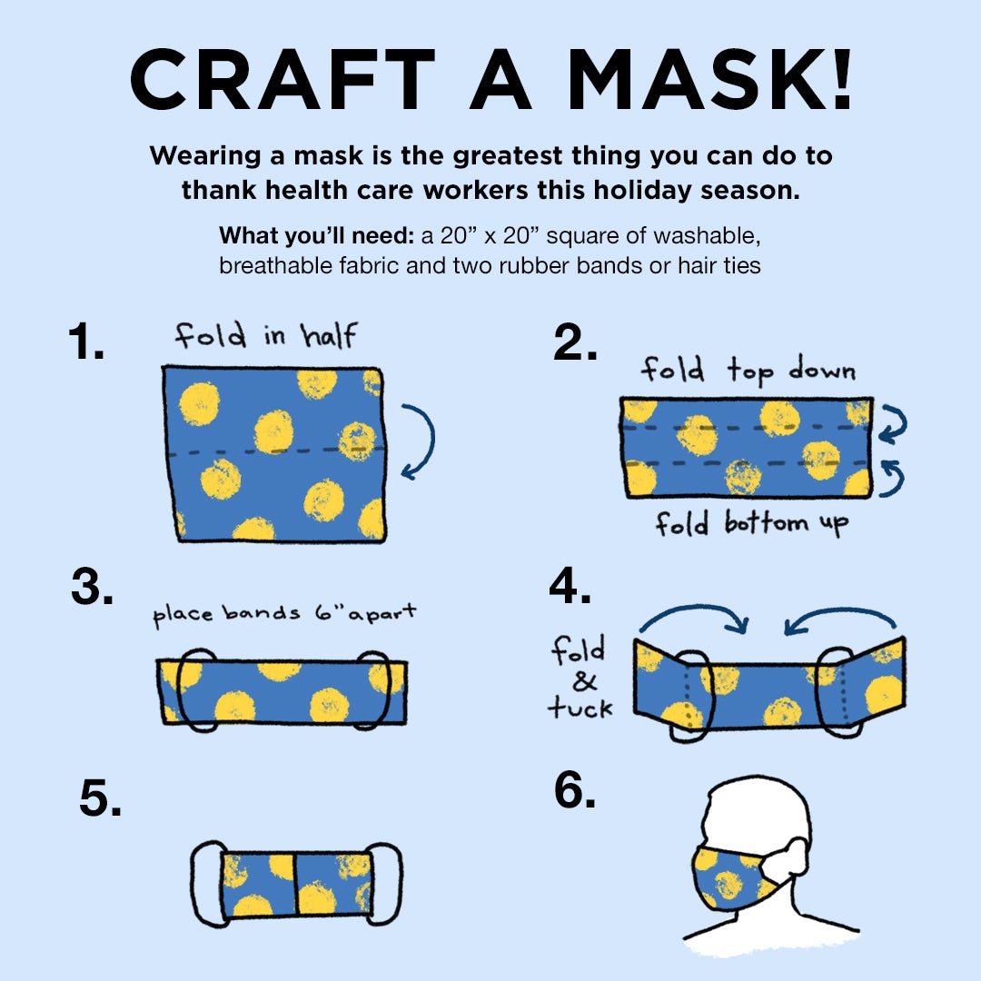 Craft a mask! Wearing a mask is the greatest thing you can do to thank health care workers this holiday season. What you'll need: a 20inch by 20inch square of washable, breathable fabric and two rubber bands or hair ties. 1. Fold in half. 2. Fold top town, fold bottom up 3. Place bands 6 inches apart 4. fold over bands and tuck 5. image of mask 6. image of silhoutte in mask