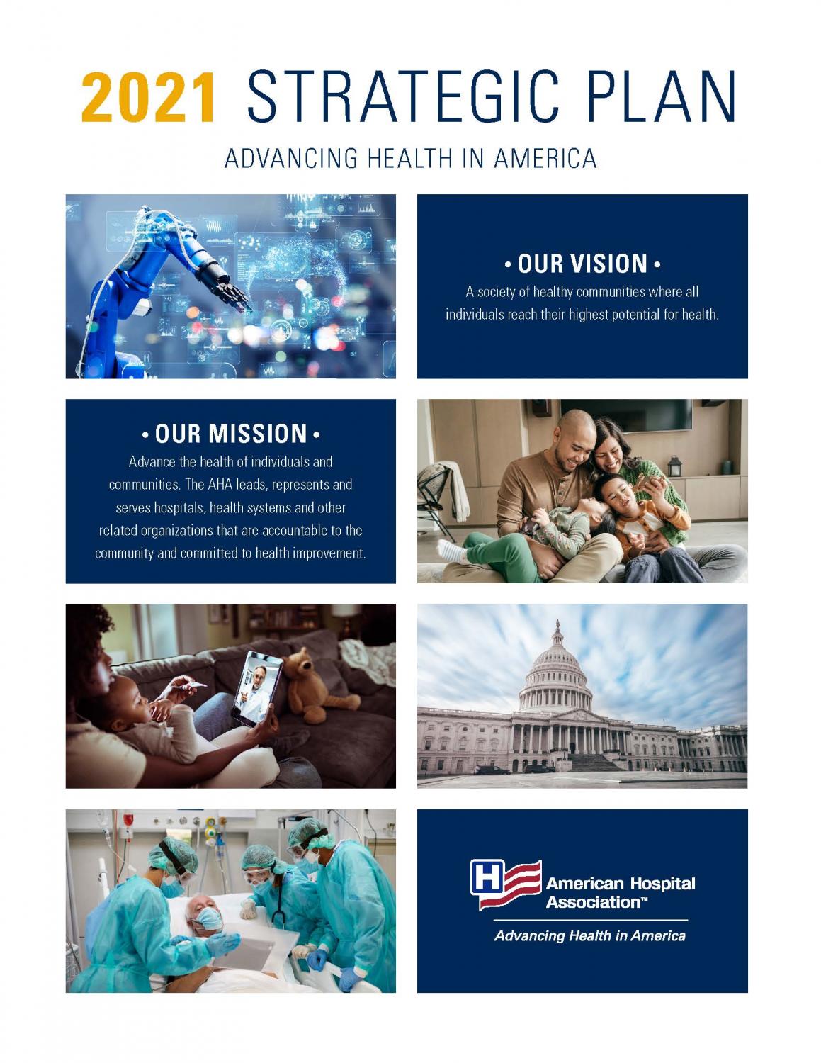 2021 Strategic Plan. Advancing Health in America. Our Vision: A society of healthy communities where all individuals reach their highest potential for health. Our Mission: Advance the health of individuals and communities. The AHA leads, represents and serves hospitals, health systems and other related organizations that are accountable to the community and committed to health improvement. American Hospital Association.