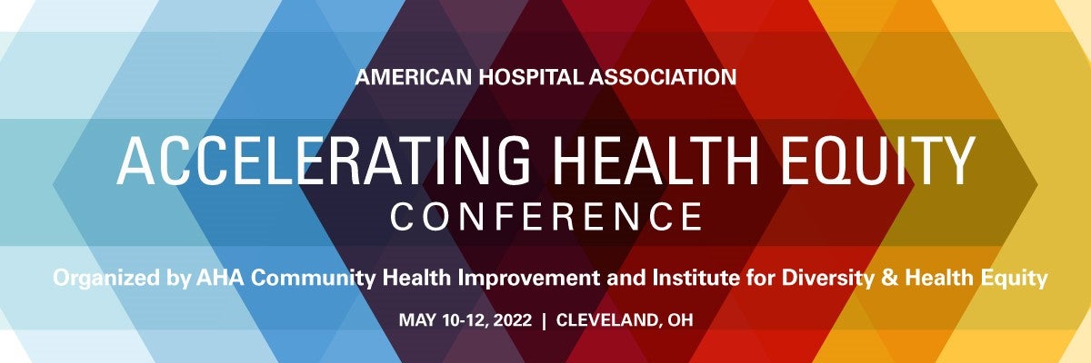 Accelerating Health Equity Conference. American Hospital Association. Organized by AHA Community Health Improvement and Institute for Diversity and Health Equity. May 10-12, 2022. Cleveland, Ohio.