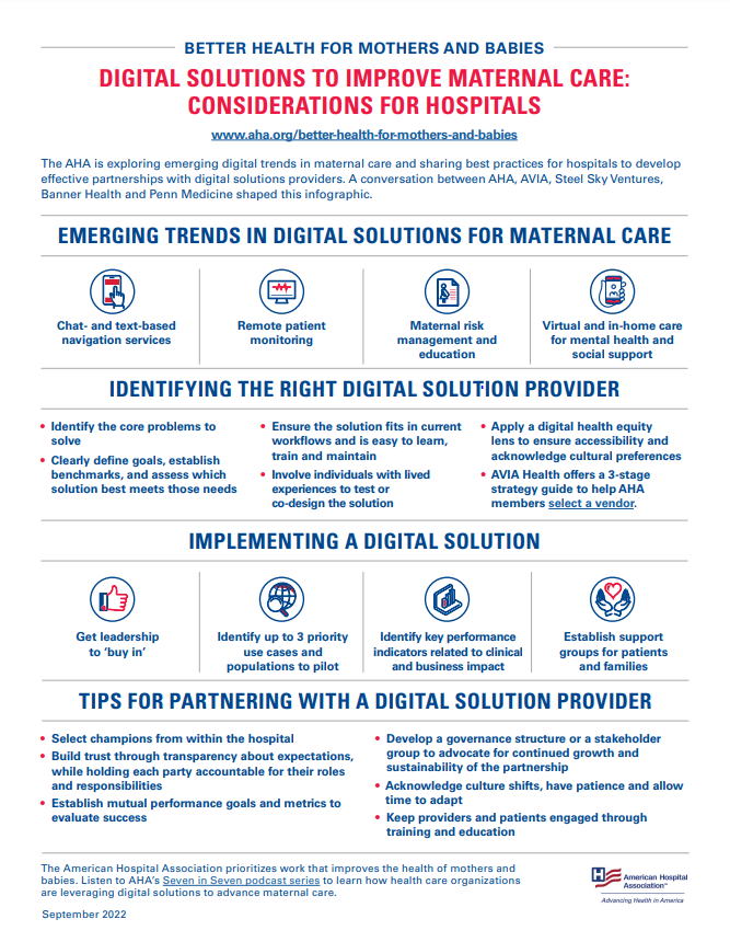 DIGITAL SOLUTIONS TO IMPROVE MATERNAL CARE:CONSIDERATIONS FOR HOSPITALSwww.aha.org/better-health-for-mothers-and-babiesThe AHA is exploring emerging digital trends in maternal care and sharing best practices for hospitals to developeffective partnerships with digital solutions providers. A conversation between AHA, AVIA, Steel Sky Ventures,Banner Health and Penn Medicine shaped this infographic.EMERGING TRENDS IN DIGITAL SOLUTIONS FOR MATERNAL CARE- Chat- and text-based navigation services- Remote patient monitoring- Maternal risk management and education- Virtual and in-home care for mental health and social support				 IDENTIFYING THE RIGHT DIGITAL SOLUTION PROVIDER• Identify the core problems tosolve• Clearly define goals, establishbenchmarks, and assess whichsolution best meets those needs• Ensure the solution fits in currentworkflows and is easy to learn,train and maintain• Involve individuals with livedexperiences to test orco-design the solution• Apply a digital health equitylens to ensure accessibility andacknowledge cultural preferences• AVIA Health offers a 3-stagestrategy guide to help AHAmembers select a vendor. 				 IMPLEMENTING A DIGITAL SOLUTION- Get leadership to ‘buy in’- Identify up to 3 priority use cases and populations to pilot- Identify key performance indicators related to clinical and business impact- Establish support groups for patients and familiesTIPS FOR PARTNERING WITH A DIGITAL SOLUTION PROVIDER• Select champions from within the hospital• Build trust through transparency about expectations,while holding each party accountable for their rolesand responsibilities• Establish mutual performance goals and metrics toevaluate success• Develop a governance structure or a stakeholdergroup to advocate for continued growth andsustainability of the partnership• Acknowledge culture shifts, have patience and allowtime to adapt• Keep providers and patients engaged throughtraining and education				 The American Hospital Association prioritizes work that improves the health of mothers andbabies. Listen to AHA’s Seven in Seven podcast series to learn how health care organizationsare leveraging digital solutions to advance maternal care.Published September 2022