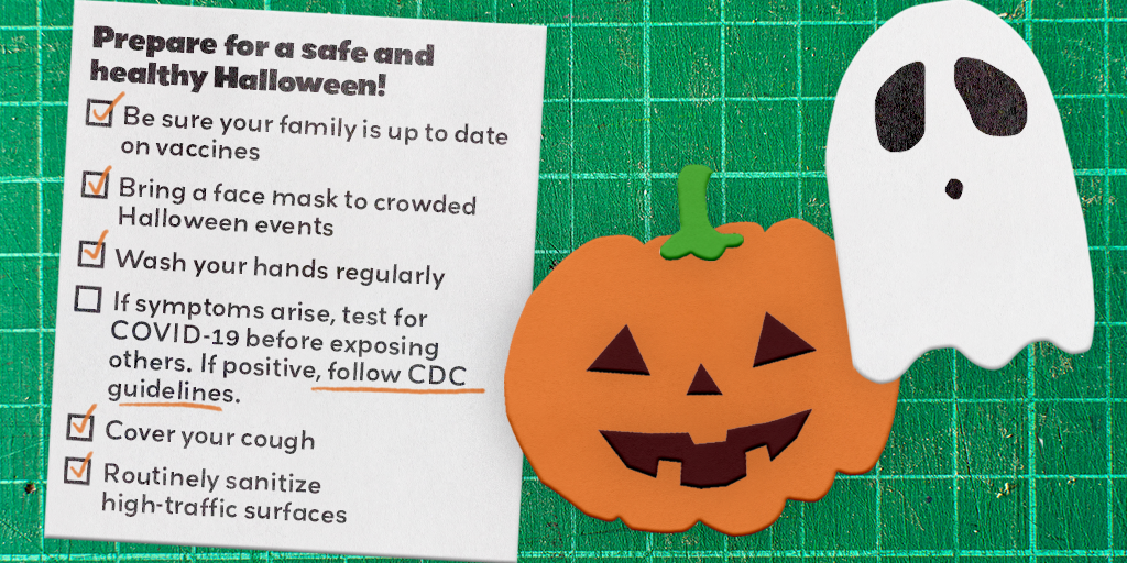Prepare for a safe and healthy Halloween: Ne sure your family is up to date on vaccines. Bring a face mask to crowded Halloween events. Wash your hands regularly. If symptoms arise, test for COVID-19 before exposing others. If positive, follow CDC guidelines.
