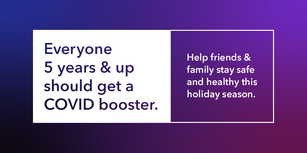 Everyone 5 years and up should get a COVID booster. Help friends and family stay safe this holiday season.