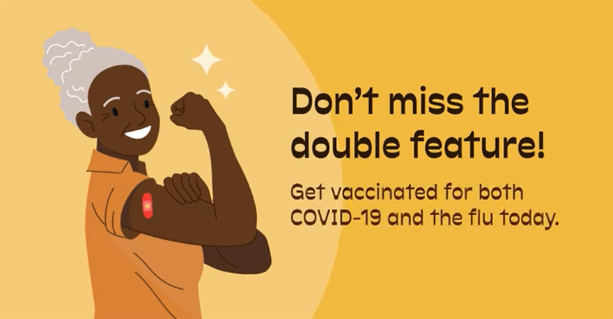 Dont miss the double feature! Get vaccinated for both COVID-19 and the flu today.