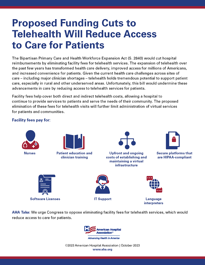 Proposed Funding Cuts to Telehealth Will Reduce Access to Care for Patients. The Bipartisan Primary Care and Health Workforce Expansion Act (S. 2840) would cut hospital reimbursements by eliminating facility fees for telehealth services. The expansion of telehealth over the past few years has transformed health care delivery, improved access for millions of Americans, and increased convenience for patients. Given the current health care challenges across sites of care – including major clinician shortages –