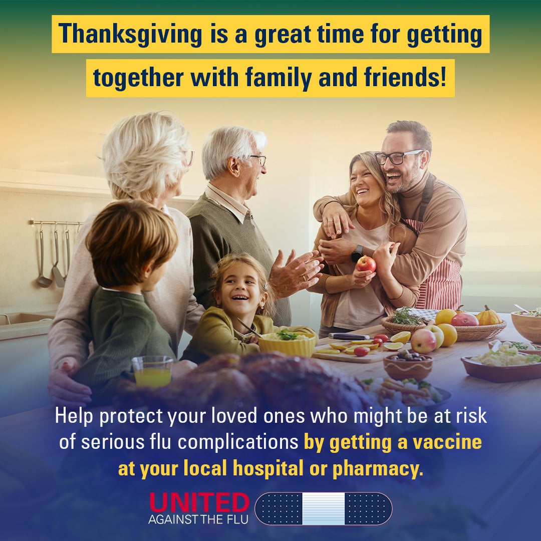 Three generations of a family gather around Thanksgiving dinner. Text: Thanksgiving is a great time for getting together with family and friends! Help protect your loved ones who might be at risk of serious flu complications by getting a vaccine at your local hospital or pharmacy.