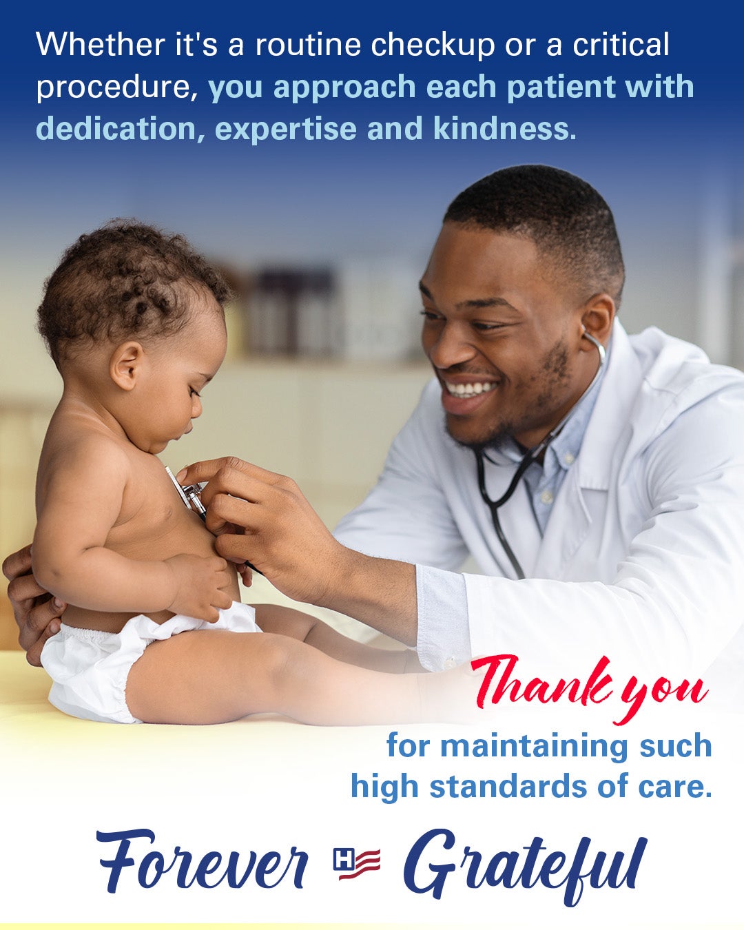 Whether it's a routine checkup or a critical procedure, you approach each patient with dedication, expertise and kindness. Thank you for maintaining such high standards of care. Forever Grateful