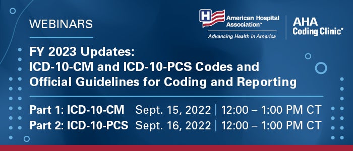 FY 2023 Updates: ICD-10-CM and ICD-10-PCS Codes and Official Guidelines for Coding and Reporting. Part 1: ICD-10-CM. September 15, 2022. 12:00–1:00 PM Central Time. Part 2: ICD-10-PCS. September 16, 2022. 12:00–1:00 PM Central Time. Webinars. AHA Coding Clinic. American Hospital Association.