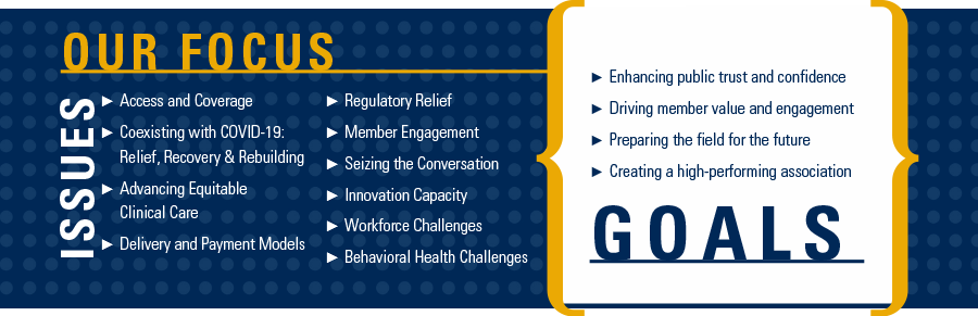 Our Focus. Issues: Access and Coverage; Coexisting with COVID-19: Relief, Recovery & Rebuilding; Advancing Equitable Clinical Care; Delivery and Payment Models; Regulatory Relief; Member Engagement; Seizing the Conversation; Innovation Capacity; Workforce Challenges; Behavioral Health Challenges.