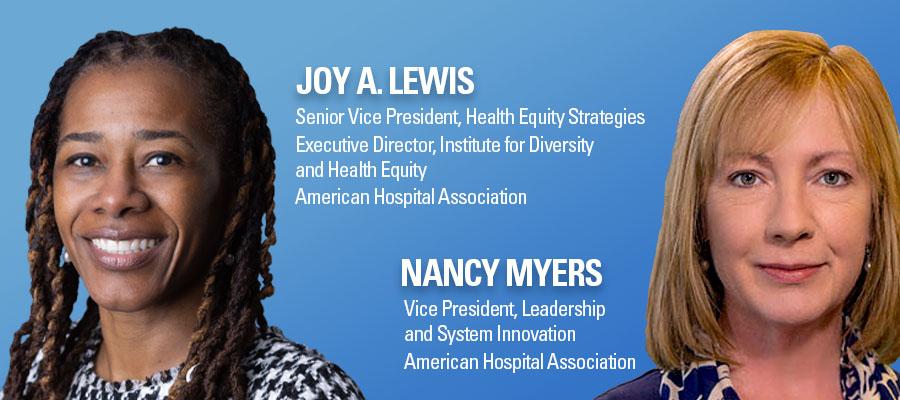Joy A. Lewis, Senior Vice President Health Equity Strategies, Executive Director, Institute for Diversity and Health Equity, American Hospital Association. Nancy Myers, Vice President, Leadership and System Innovation, American Hospital Association.