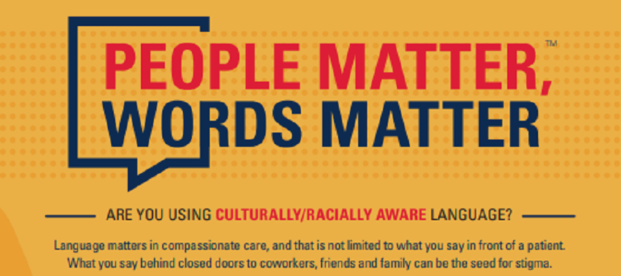 People Matter, Words Matter: Are You Using Culturally/Racially Aware Language? Language matters in compassionate care, and that is not limited to what you say in front of a patient. What you say behind closed doors to coworkers, friends and family can be the seed for stigma.